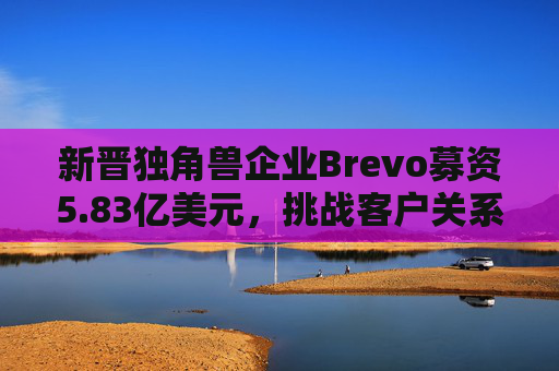 新晋独角兽企业Brevo募资5.83亿美元，挑战客户关系管理巨头