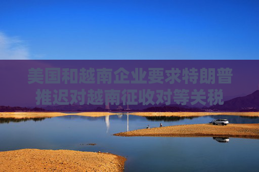 美国和越南企业要求特朗普推迟对越南征收对等关税