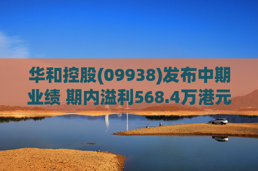 华和控股(09938)发布中期业绩 期内溢利568.4万港元 同比增长363.24%