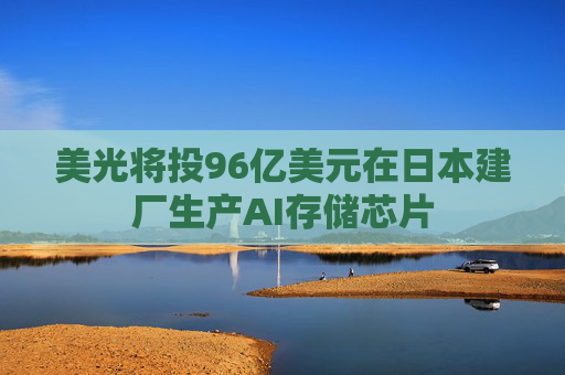 美光将投96亿美元在日本建厂生产AI存储芯片