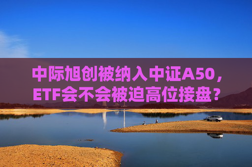 中际旭创被纳入中证A50，ETF会不会被迫高位接盘？