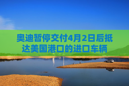 奥迪暂停交付4月2日后抵达美国港口的进口车辆