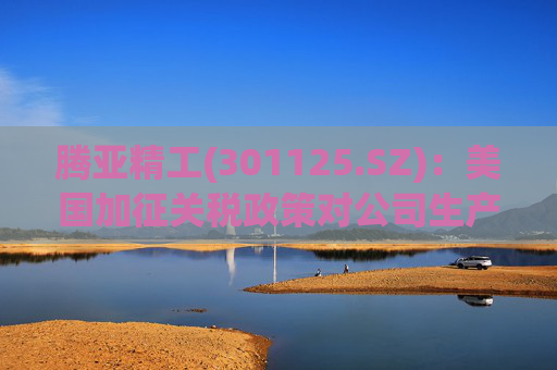 腾亚精工(301125.SZ)：美国加征关税政策对公司生产经营影响较小