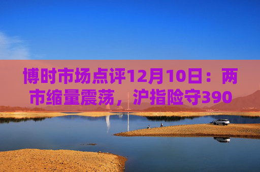博时市场点评12月10日：两市缩量震荡，沪指险守3900点