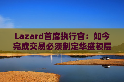 Lazard首席执行官：如今完成交易必须制定华盛顿层面的策略