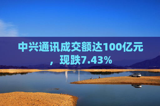 中兴通讯成交额达100亿元，现跌7.43%