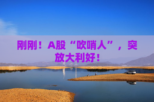 刚刚！A股“吹哨人”，突放大利好！