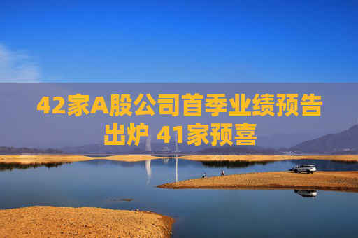 42家A股公司首季业绩预告出炉 41家预喜