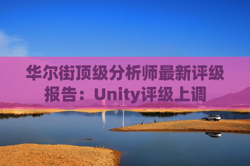 华尔街顶级分析师最新评级报告：Unity评级上调