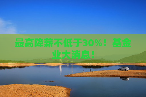 最高降薪不低于30%！基金业大消息！