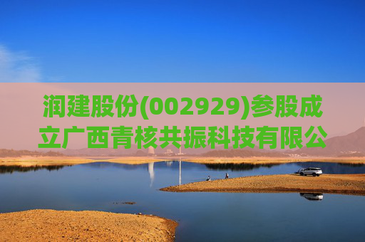 润建股份(002929)参股成立广西青核共振科技有限公司，持股比例80%
