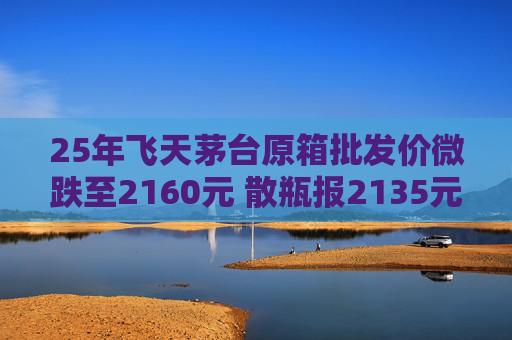 25年飞天茅台原箱批发价微跌至2160元 散瓶报2135元