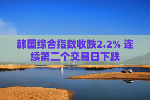 韩国综合指数收跌2.2% 连续第二个交易日下跌