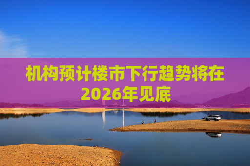 机构预计楼市下行趋势将在2026年见底 第1张 机构预计楼市下行趋势将在2026年见底 第1张