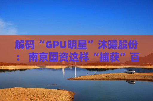解码“GPU明星”沐曦股份： 南京国资这样“捕获”百亿级硬核IPO