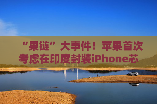 “果链”大事件！苹果首次考虑在印度封装iPhone芯片 已开始展开谈判