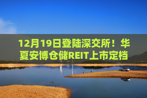 12月19日登陆深交所！华夏安博仓储REIT上市定档