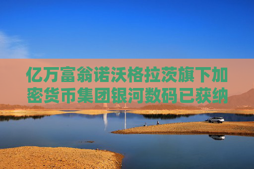 亿万富翁诺沃格拉茨旗下加密货币集团银河数码已获纳斯达克直接上市许可