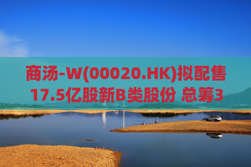 商汤-W(00020.HK)拟配售17.5亿股新B类股份 总筹31.5亿港元
