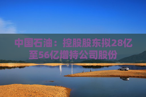 中国石油：控股股东拟28亿至56亿增持公司股份  第1张