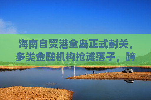 海南自贸港全岛正式封关，多类金融机构抢滩落子，跨境支付想象空间巨大|现场直击