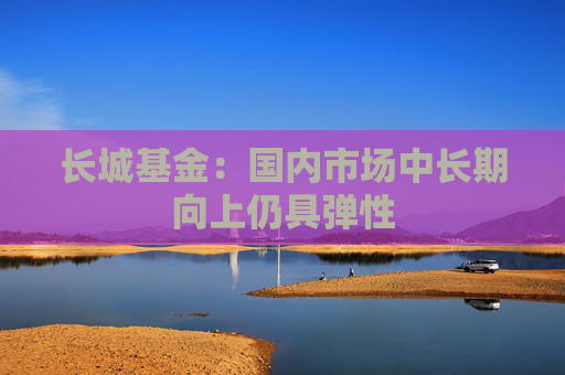 长城基金：国内市场中长期向上仍具弹性