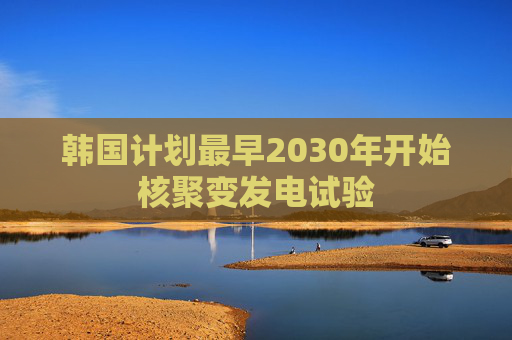 韩国计划最早2030年开始核聚变发电试验