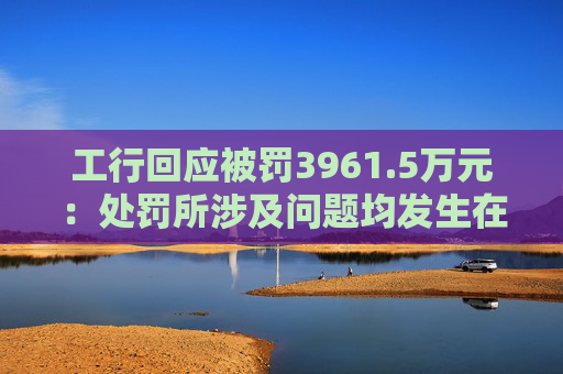 工行回应被罚3961.5万元：处罚所涉及问题均发生在2023年以前，目前均已整改完毕