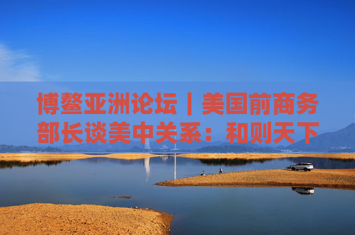 博鳌亚洲论坛｜美国前商务部长谈美中关系：和则天下利 建设积极双边关系
