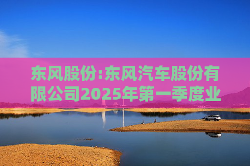 东风股份:东风汽车股份有限公司2025年第一季度业绩预增公告