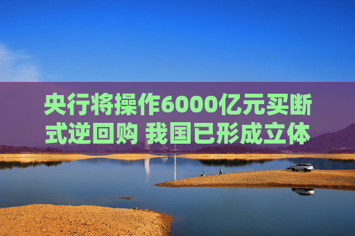 央行将操作6000亿元买断式逆回购 我国已形成立体化的流动性管理工具体系