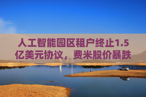 人工智能园区租户终止1.5亿美元协议，费米股价暴跌43%