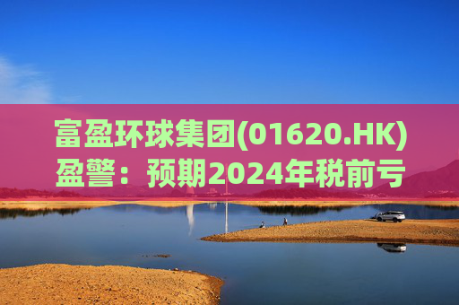 富盈环球集团(01620.HK)盈警：预期2024年税前亏损不少于2800万港元