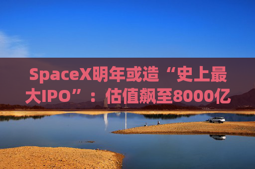 SpaceX明年或造“史上最大IPO”：估值飙至8000亿美元，目标冲击1.5万亿天价