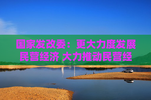 国家发改委：更大力度发展民营经济 大力推动民营经济促进法配套制度建设