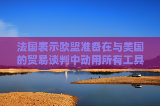 法国表示欧盟准备在与美国的贸易谈判中动用所有工具  第1张