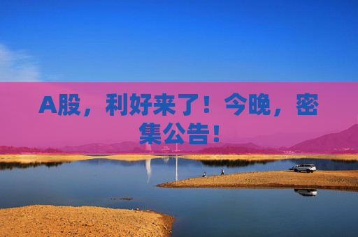 A股,利好来了!今晚,密集公告!