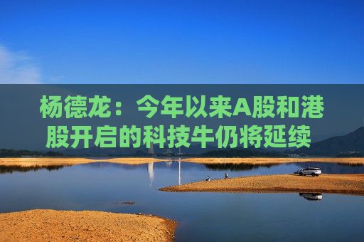 杨德龙：今年以来A股和港股开启的科技牛仍将延续 行情背后有深刻逻辑