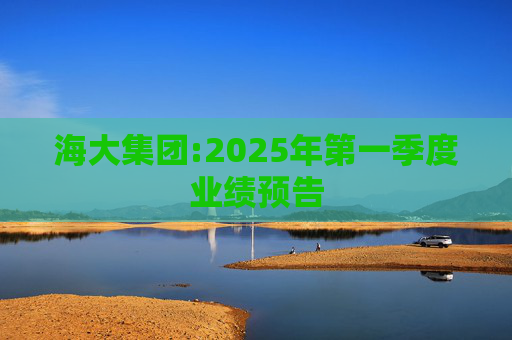 海大集团:2025年第一季度业绩预告