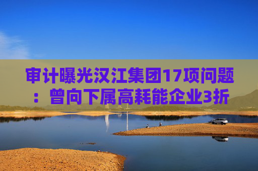 审计曝光汉江集团17项问题：曾向下属高耗能企业3折售电  第1张