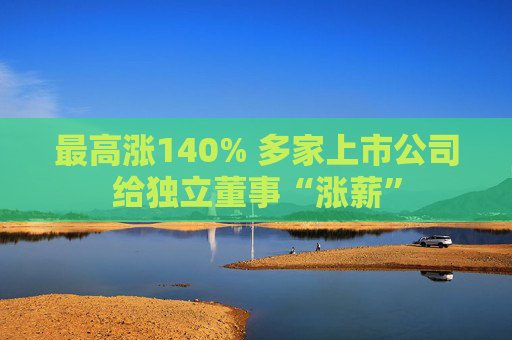 最高涨140% 多家上市公司给独立董事“涨薪”