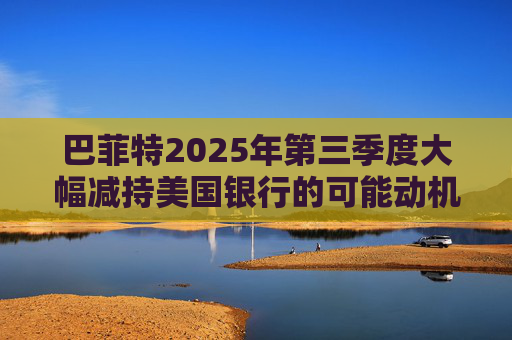 巴菲特2025年第三季度大幅减持美国银行的可能动机