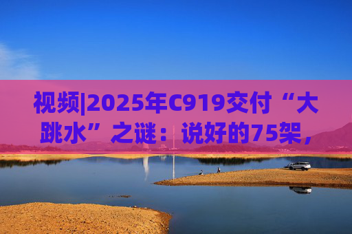 视频|2025年C919交付“大跳水”之谜：说好的75架，只剩“零头”？