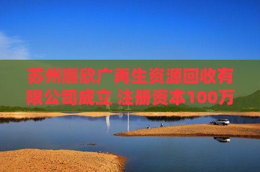苏州顺欣广再生资源回收有限公司成立 注册资本100万人民币  第1张