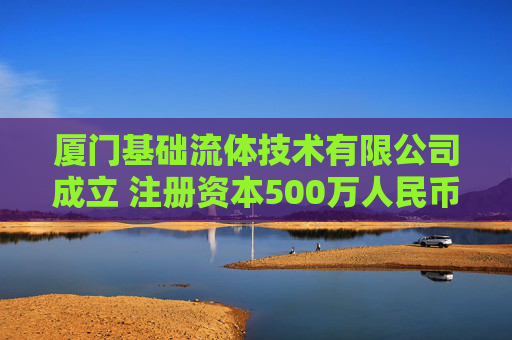 厦门基础流体技术有限公司成立 注册资本500万人民币