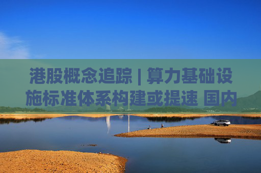 港股概念追踪 | 算力基础设施标准体系构建或提速 国内AI算力侧投资持续加码(附概念股)  第1张