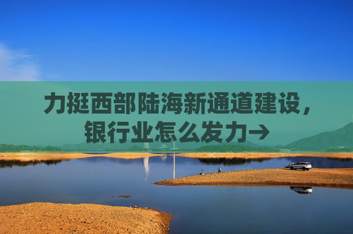 力挺西部陆海新通道建设，银行业怎么发力→