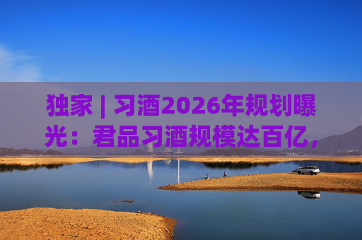独家 | 习酒2026年规划曝光：君品习酒规模达百亿，全国布局金钻系列