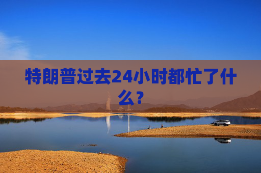 特朗普过去24小时都忙了什么？  第1张