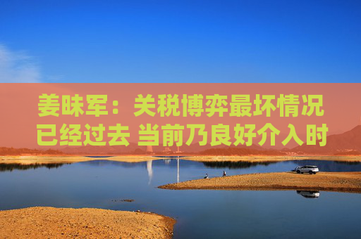 姜昧军：关税博弈最坏情况已经过去 当前乃良好介入时机  第1张